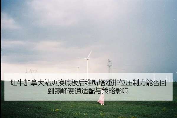 红牛加拿大站更换底板后维斯塔潘排位压制力能否回到巅峰赛道适配与策略影响