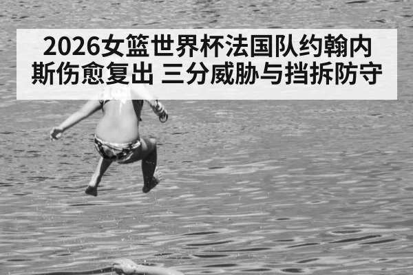 2026女篮世界杯法国队约翰内斯伤愈复出 三分威胁与挡拆防守