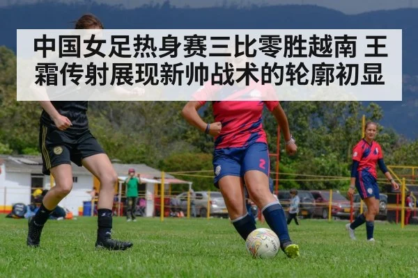 中国女足热身赛三比零胜越南 王霜传射展现新帅战术的轮廓初显