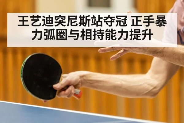 王艺迪突尼斯站夺冠 正手暴力弧圈与相持能力提升